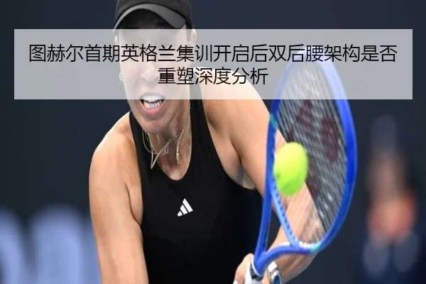 图赫尔首期英格兰集训开启后双后腰架构是否重塑深度分析